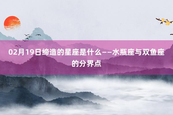 02月19日缔造的星座是什么——水瓶座与双鱼座的分界点