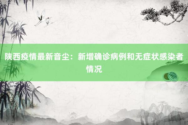 陕西疫情最新音尘：新增确诊病例和无症状感染者情况