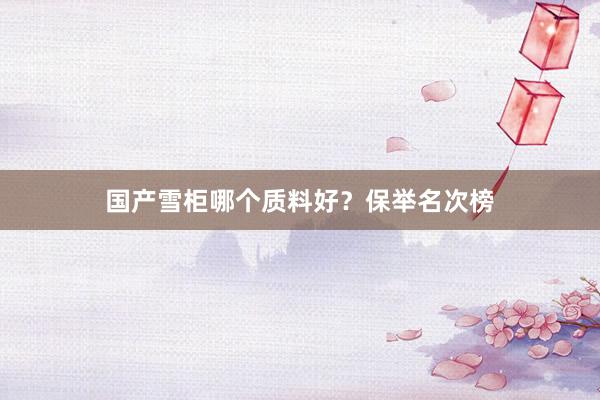 国产雪柜哪个质料好？保举名次榜
